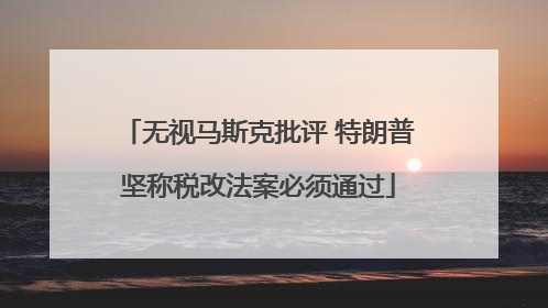 无视马斯克批评 特朗普坚称税改法案必须通过